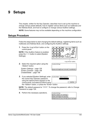 Page 125Xerox CopyCentre/WorkCentre 118 User Guide 125
9Setups
This chapter, written for the Key Operator, describes how to set up the machine to 
change various preset defaults, how to register various items such as mailboxes and 
the Address Book, and how to configure or change various Auditron settings.
NOTE: Some features may not be available depending on the machine configuration.
Setups Procedure
Follow the steps below to start changing the default settings, registering items such as 
mailboxes and Address...