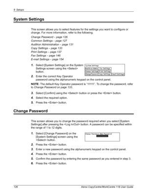 Page 1269 Setups 
126 Xerox CopyCentre/WorkCentre 118 User Guide
System Settings
This screen allows you to select features for the settings you want to configure or 
change. For more information, refer to the following.
Change Password – page 126
Common Settings – page 127
Auditron Administration – page 131
Copy Settings – page 133
Print Settings – page 137
Fax Settings – page 146
E-mail Settings – page 154
1.Select [System Settings] on the System 
Settings screen using the  
button.
2.Enter the correct Key...