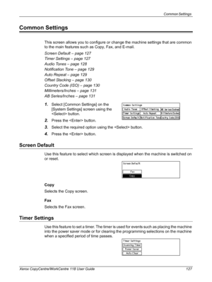 Page 127Common Settings 
Xerox CopyCentre/WorkCentre 118 User Guide 127
Common Settings
This screen allows you to configure or change the machine settings that are common 
to the main features such as Copy, Fax, and E-mail.
Screen Default – page 127
Timer Settings – page 127
Audio Tones – page 128
Notification Tone – page 129
Auto Repeat – page 129
Offset Stacking – page 130
Country Code (ISO) – page 130
Millimeters/Inches – page 131
AB Series/Inches – page 131
1.Select [Common Settings] on the 
[System...