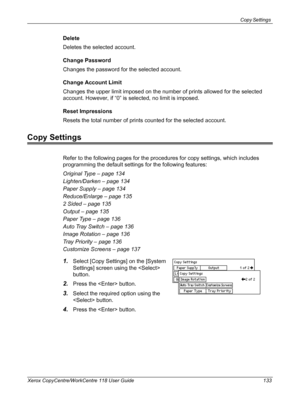 Page 133Copy Settings 
Xerox CopyCentre/WorkCentre 118 User Guide 133
Delete
Deletes the selected account.
Change Password
Changes the password for the selected account.
Change Account Limit
Changes the upper limit imposed on the number of prints allowed for the selected 
account. However, if “0” is selected, no limit is imposed.
Reset Impressions
Resets the total number of prints counted for the selected account.
Copy Settings
Refer to the following pages for the procedures for copy settings, which includes...