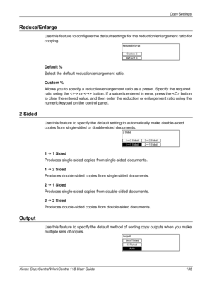 Page 135Copy Settings 
Xerox CopyCentre/WorkCentre 118 User Guide 135
Reduce/Enlarge
Use this feature to configure the default settings for the reduction/enlargement ratio for 
copying.
Default %
Select the default reduction/enlargement ratio.
Custom %
Allows you to specify a reduction/enlargement ratio as a preset. Specify the required 
ratio using the  or  button. If a value is entered in error, press the  button 
to clear the entered value, and then enter the reduction or enlargement ratio using the 
numeric...