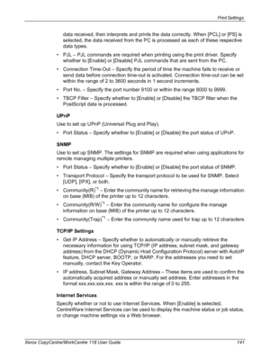 Page 141Print Settings 
Xerox CopyCentre/WorkCentre 118 User Guide 141
data received, then interprets and prints the data correctly. When [PCL] or [PS] is 
selected, the data received from the PC is processed as each of these respective 
data types.
• PJL – PJL commands are required when printing using the print driver. Specify 
whether to [Enable] or [Disable] PJL commands that are sent from the PC.
• Connection Time-Out – Specify the period of time the machine fails to receive or 
send data before connection...