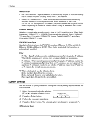 Page 1429 Setups 
142 Xerox CopyCentre/WorkCentre 118 User Guide
WINS Server
• Get DHCP Address – Specify whether to automatically acquire or manually specify 
the IP address required for using WINS from a DHCP server.
• Primary IP, Secondary IP – These items are used to confirm the automatically 
acquired address or manually set address. Enter addresses in the format 
xxx.xxx.xxx.xxx. Each group of 3 numbers (xxx) must be within the range of 0 to 255. 
When the primary IP address is invalid, the secondary IP...