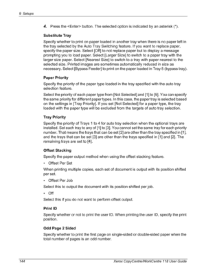 Page 1449 Setups 
144 Xerox CopyCentre/WorkCentre 118 User Guide
4.Press the  button. The selected option is indicated by an asterisk (*).
Substitute Tray
Specify whether to print on paper loaded in another tray when there is no paper left in 
the tray selected by the Auto Tray Switching feature. If you want to replace paper, 
specify the paper size. Select [Off] to not replace paper but to display a message 
prompting you to load paper. Select [Larger Size] to switch to a paper tray with the 
larger size paper....