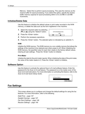 Page 1469 Setups 
146 Xerox CopyCentre/WorkCentre 118 User Guide
Memory - Select this to perform spool processing. This uses the memory as the 
receive buffer for spool processing. If you select this option, specify the receive 
buffer memory capacity for spool processing within 0.5 to 32 MB in 0.25 MB 
increments.
Initialize/Delete Data
Use this feature to initialize the default values or print meter recorded in the NVM 
memory, or delete the data such as the form registered in the machine.
1.Select the...