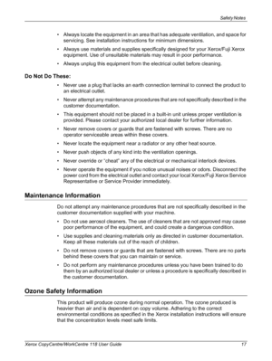 Page 17Safety Notes 
Xerox CopyCentre/WorkCentre 118 User Guide 17
• Always locate the equipment in an area that has adequate ventilation, and space for 
servicing. See installation instructions for minimum dimensions.
• Always use materials and supplies specifically designed for your Xerox/Fuji Xerox 
equipment. Use of unsuitable materials may result in poor performance.
• Always unplug this equipment from the electrical outlet before cleaning.
Do Not Do These:
• Never use a plug that lacks an earth connection...