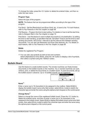 Page 161Create/Delete 
Xerox CopyCentre/WorkCentre 118 User Guide 161
To change the index, press the  button to delete the entered index, and then re-
enter the new name.
Program Type
Select the type of the program.
NOTE: The feature that can be programmed differs according to the type of the 
program.
Fax Send – Set the [Resolution] and [Scan Size], etc., to send a fax. For each feature, 
refer to Fax Features in the Fax chapter on page 68.
Poll Receive – Program the time to start polling. For details on how to...