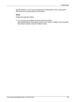 Page 163Create/Delete 
Xerox CopyCentre/WorkCentre 118 User Guide 163
Specify whether or not to use the password for authentication when receiving the 
document from remote machine to the mailbox.
Delete
Deletes the selected mailbox.
1*: You can also use symbols as well as text and numbers.
Select [Alphabet] for Entry Mode, press the  button to display a list of symbols, 
then select a symbol using the  button.
Downloaded From ManualsPrinter.com Manuals 