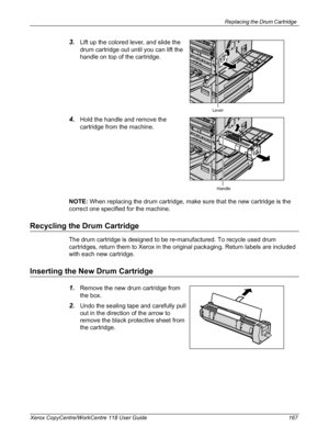 Page 167Replacing the Drum Cartridge 
Xerox CopyCentre/WorkCentre 118 User Guide 167
3.Lift up the colored lever, and slide the 
drum cartridge out until you can lift the 
handle on top of the cartridge.
4.Hold the handle and remove the 
cartridge from the machine.
NOTE: When replacing the drum cartridge, make sure that the new cartridge is the 
correct one specified for the machine.
Recycling the Drum Cartridge
The drum cartridge is designed to be re-manufactured. To recycle used drum 
cartridges, return them...