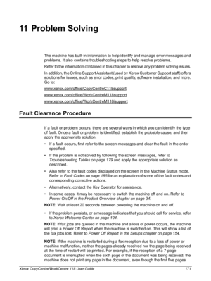 Page 171Xerox CopyCentre/WorkCentre 118 User Guide 171
11 Problem Solving
The machine has built-in information to help identify and manage error messages and 
problems. It also contains troubleshooting steps to help resolve problems.
Refer to the information contained in this chapter to resolve any problem solving issues. 
In addition, the Online Support Assistant (used by Xerox Customer Support staff) offers 
solutions for issues, such as error codes, print quality, software installation, and more. 
Go to:...