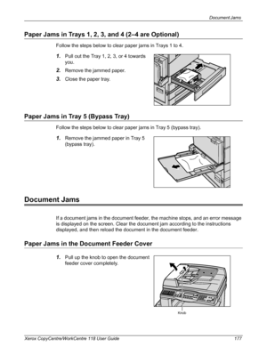 Page 177Document Jams 
Xerox CopyCentre/WorkCentre 118 User Guide 177
Paper Jams in Trays 1, 2, 3, and 4 (2–4 are Optional)
Follow the steps below to clear paper jams in Trays 1 to 4.
1.Pull out the Tray 1, 2, 3, or 4 towards 
you.
2.Remove the jammed paper.
3.Close the paper tray.
Paper Jams in Tray 5 (Bypass Tray)
Follow the steps below to clear paper jams in Tray 5 (bypass tray).
1.Remove the jammed paper in Tray 5 
(bypass tray).
Document Jams
If a document jams in the document feeder, the machine stops, and...