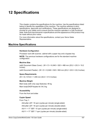 Page 197Xerox CopyCentre/WorkCentre 118 User Guide 197
12 Specifications
This chapter contains the specifications for the machine. Use the specifications listed 
below to identify the capabilities of the machine. The machine adheres to strict 
specifications, approvals and certifications. These specifications are designed to 
provide for your safety and to ensure that the machine operates in a fully functional 
state. Note that improvements in specifications and the appearance of the product may 
be made without...