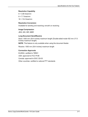 Page 211Specifications for the Fax Feature 
Xerox CopyCentre/WorkCentre 118 User Guide 211
Resolution Capability
8 × 3.85 lines/mm
8 × 7.7 lines/mm
16 × 15.4 lines/mm
Resolution Conversion
Available for sending and receiving; smooth on receiving
Image Compression
JBIG, MH, MR, MMR
Long Document Send/Receive
Send: 1000 mm (39.4 inches) maximum length (Double-sided mode 432 mm (17.0 
inches) maximum length)
NOTE: This feature is only available when using the document feeder.
Receive: 1000 mm (39.4 inches) maximum...