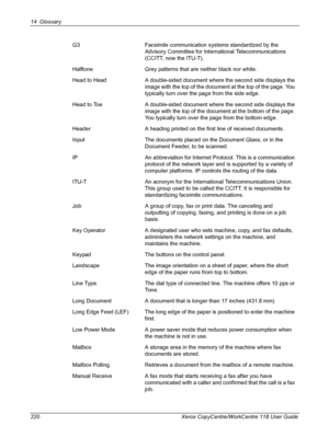 Page 22014 Glossary 
220 Xerox CopyCentre/WorkCentre 118 User GuideG3 Facsimile communication systems standardized by the 
Advisory Committee for International Telecommunications 
(CCITT, now the ITU-T).
Halftone Grey patterns that are neither black nor white.
Head to Head A double-sided document where the second side displays the 
image with the top of the document at the top of the page. You 
typically turn over the page from the side edge.
Head to Toe A double-sided document where the second side displays the...