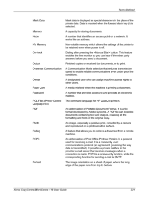 Page 221Terms Defined 
Xerox CopyCentre/WorkCentre 118 User Guide 221Mask Data Mask data is displayed as special characters in the place of the 
private data. Data is masked when the forward slash key (/) is 
selected.
Memory A capacity for storing documents.
Node A number that identifies an access point on a network. It 
works like an address.
NV Memory Non-volatile memory which allows the settings of the printer to 
be retained even when power is off.
On-hook Dialing after pressing the  button. This feature...