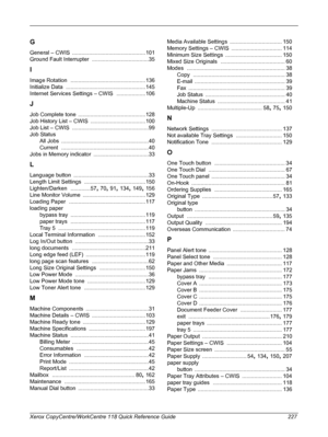 Page 227 
Xerox CopyCentre/WorkCentre 118 Quick Reference Guide 227
G
General – CWIS ................................................101
Ground Fault Interrupter
 .....................................35
I
Image Rotation .................................................136
Initialize Data
 ....................................................145
Internet Services Settings – CWIS
 ...................106
J
Job Complete tone ............................................128
Job History List – CWIS...