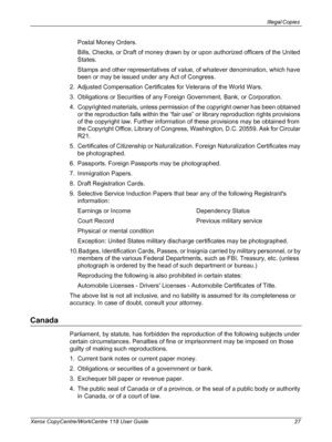 Page 27Illegal Copies 
Xerox CopyCentre/WorkCentre 118 User Guide 27
Postal Money Orders.
Bills, Checks, or Draft of money drawn by or upon authorized officers of the United 
States.
Stamps and other representatives of value, of whatever denomination, which have 
been or may be issued under any Act of Congress.
2. Adjusted Compensation Certificates for Veterans of the World Wars.
3. Obligations or Securities of any Foreign Government, Bank, or Corporation.
4. Copyrighted materials, unless permission of the...