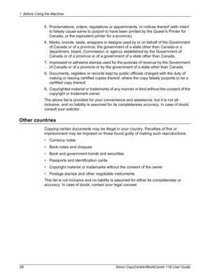 Page 281 Before Using the Machine 
28 Xerox CopyCentre/WorkCentre 118 User Guide
5. Proclamations, orders, regulations or appointments, or notices thereof (with intent 
to falsely cause same to purport to have been printed by the Queens Printer for 
Canada, or the equivalent printer for a province).
6. Marks, brands, seals, wrappers or designs used by or on behalf of the Government 
of Canada or of a province, the government of a state other than Canada or a 
department, board, Commission or agency established...