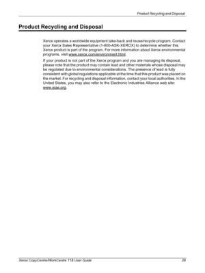 Page 29Product Recycling and Disposal 
Xerox CopyCentre/WorkCentre 118 User Guide 29
Product Recycling and Disposal
Xerox operates a worldwide equipment take-back and reuse/recycle program. Contact 
your Xerox Sales Representative (1-800-ASK-XEROX) to determine whether this 
Xerox product is part of the program. For more information about Xerox environmental 
programs, visit www.xerox.com/environment.html
.
If your product is not part of the Xerox program and you are managing its disposal, 
please note that the...