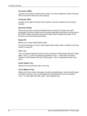 Page 322 Product Overview 
32 Xerox CopyCentre/WorkCentre 118 User Guide
Connector (LINE)
Located on the right-hand side of the machine. Connect a telephone cable to this jack. 
Then connect the other end to the wall jack.
Connector (TEL)
Located on the right-hand side of the machine. Connect a telephone to this jack if 
required.
Document Feeder
There are two types of document feeder for the machine. One type is the ADF 
(Automatic Document Feeder) which provides single-sided scanning, the other type is 
the...