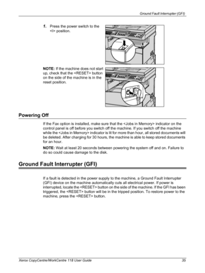 Page 35Ground Fault Interrupter (GFI) 
Xerox CopyCentre/WorkCentre 118 User Guide 35
1.Press the power switch to the 
 position.
NOTE: If the machine does not start 
up, check that the  button 
on the side of the machine is in the 
reset position.
Powering Off
If the Fax option is installed, make sure that the  indicator on the 
control panel is off before you switch off the machine. If you switch off the machine 
while the  indicator is lit for more than hour, all stored documents will 
be deleted. After...