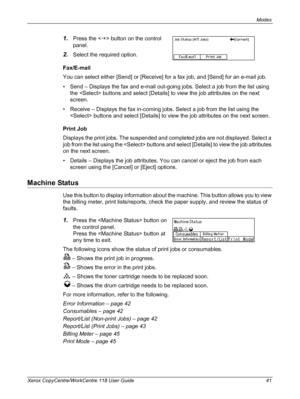 Page 41Modes 
Xerox CopyCentre/WorkCentre 118 User Guide 41
1.Press the  button on the control 
panel.
2.Select the required option.
Fax/E-mail
You can select either [Send] or [Receive] for a fax job, and [Send] for an e-mail job.
• Send – Displays the fax and e-mail out-going jobs. Select a job from the list using 
the  buttons and select [Details] to view the job attributes on the next 
screen.
• Receive – Displays the fax in-coming jobs. Select a job from the list using the 
 buttons and select [Details] to...