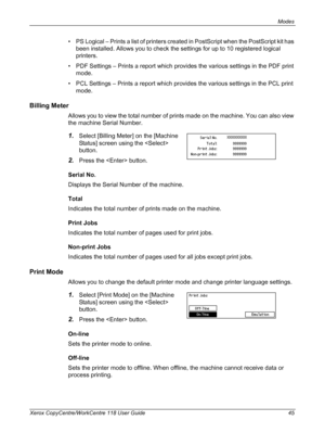 Page 45Modes 
Xerox CopyCentre/WorkCentre 118 User Guide 45
• PS Logical – Prints a list of printers created in PostScript when the PostScript kit has 
been installed. Allows you to check the settings for up to 10 registered logical 
printers.
• PDF Settings – Prints a report which provides the various settings in the PDF print 
mode.
• PCL Settings – Prints a report which provides the various settings in the PCL print 
mode.
Billing Meter
Allows you to view the total number of prints made on the machine. You...