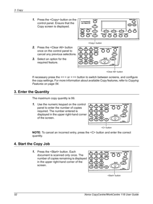 Page 523 Copy 
52 Xerox CopyCentre/WorkCentre 118 User Guide
1.Press the  button on the 
control panel. Ensure that the 
Copy screen is displayed.
2.Press the  button 
once on the control panel to 
cancel any previous selections.
3.Select an option for the 
required feature.
If necessary press the  or  button to switch between screens, and configure 
the copy settings. For more information about available Copy features, refer to Copying 
Features on page 54.
3. Enter the Quantity
The maximum copy quantity is...