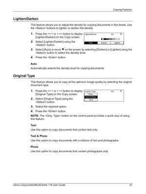 Page 57Copying Features 
Xerox CopyCentre/WorkCentre 118 User Guide 57
Lighten/Darken
This feature allows you to adjust the density for copying documents in five levels. Use 
the  buttons to lighten or darken the density.
1.Press the  or  button to display 
[Lighten/Darken] on the Copy screen.
2.Select [Lighten/Darken] using the 
 button.
3.Select [Auto] or move T on the screen by selecting [Darken] or [Lighten] using the 
 button to select the density level.
4.Press the  button.
Auto
Automatically selects the...