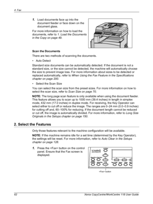 Page 624Fax 
62 Xerox CopyCentre/WorkCentre 118 User Guide
1.Load documents face up into the 
document feeder or face down on the 
document glass.
For more information on how to load the 
documents, refer to 1. Load the Documents 
in the Copy on page 49.
Scan the Documents
There are two methods of scanning the documents.
• Auto Detect
Standard size documents can be automatically detected. If the document is not a 
standard size, or the size cannot be detected, the machine will automatically choose 
the size to...