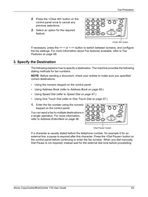 Page 63Fax Procedure 
Xerox CopyCentre/WorkCentre 118 User Guide 63
2.Press the  button on the 
control panel once to cancel any 
previous selections.
3.Select an option for the required 
feature.
If necessary, press the  or  button to switch between screens, and configure 
the fax settings. For more information about Fax features available, refer to Fax 
Features on page 68.
3. Specify the Destination
The following explains how to specify a destination. The machine provides the following 
dialing methods for...