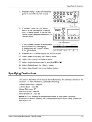 Page 65Specifying Destinations 
Xerox CopyCentre/WorkCentre 118 User Guide 65
1.Press the  button on the control 
panel to cancel the current fax job.
2.If required, press the  
button on the control panel to display 
the Job Status screen. To exit the Job 
Status screen, press the  or  button.
3.If the job to be canceled is displayed on 
the Current screen, select [Stop 
(Delete)] using the  button.
If not, go to step 4.
4.Press the  button to display the All Jobs screen.
5.Select [Fax/E-mail] using the...