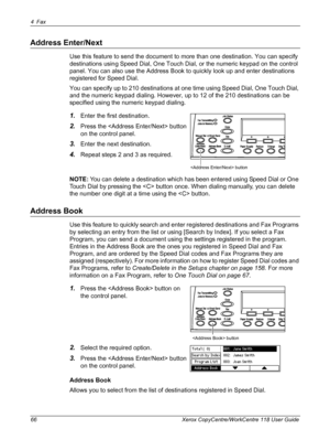 Page 664Fax 
66 Xerox CopyCentre/WorkCentre 118 User Guide
Address Enter/Next
Use this feature to send the document to more than one destination. You can specify 
destinations using Speed Dial, One Touch Dial, or the numeric keypad on the control 
panel. You can also use the Address Book to quickly look up and enter destinations 
registered for Speed Dial.
You can specify up to 210 destinations at one time using Speed Dial, One Touch Dial, 
and the numeric keypad dialing. However, up to 12 of the 210...