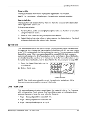 Page 67Specifying Destinations 
Xerox CopyCentre/WorkCentre 118 User Guide 67
Program List
Allows you to select from the list of programs registered in Fax Program.
NOTE: You cannot select a Fax Program if a destination is already specified.
Search by Index
Allows you to locate a destination by the index character assigned to the destination 
when registered in Speed Dial.
Follow the steps below:
1.For Entry Mode, switch between [Alphabet] for a letter and [Number] for a number 
using the  button.
2.Enter an...