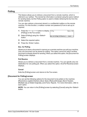 Page 77Fax Features 
Xerox CopyCentre/WorkCentre 118 User Guide 77
Polling
This feature allows you to retrieve a document from a remote machine, which is 
referred to as “polling”. The remote fax information is entered using the same method 
for sending faxes, but the Polling option is used to initiate retrieving the fax from the 
remote machine.
You can also retrieve a document stored in a confidential mailbox on the remote 
machine. For this function, a mailbox number and password (if one is set up) is...