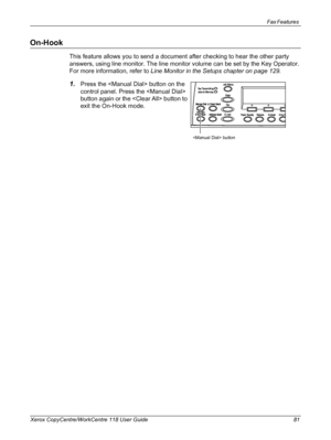 Page 81Fax Features 
Xerox CopyCentre/WorkCentre 118 User Guide 81
On-Hook
This feature allows you to send a document after checking to hear the other party 
answers, using line monitor. The line monitor volume can be set by the Key Operator. 
For more information, refer to Line Monitor in the Setups chapter on page 129.
1.Press the  button on the 
control panel. Press the  
button again or the  button to 
exit the On-Hook mode.
 button
Downloaded From ManualsPrinter.com Manuals 