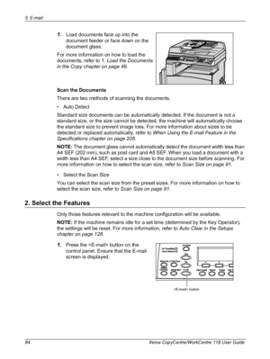 Page 845 E-mail 
84 Xerox CopyCentre/WorkCentre 118 User Guide
1.Load documents face up into the 
document feeder or face down on the 
document glass.
For more information on how to load the 
documents, refer to 1. Load the Documents 
in the Copy chapter on page 49.
Scan the Documents
There are two methods of scanning the documents.
• Auto Detect
Standard size documents can be automatically detected. If the document is not a 
standard size, or the size cannot be detected, the machine will automatically choose...