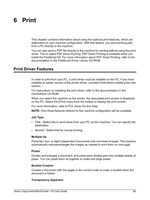 Page 95Xerox CopyCentre/WorkCentre 118 User Guide 95
6Print
This chapter contains information about using the optional print features, which are 
dependent on your machine configuration. With this feature, you send printing jobs 
from a PC directly to the machine.
You can also send a PDF file directly to the machine for printing without using the print 
driver. This is called PDF Direct Printing. PDF Direct Printing is available when you 
install the PostScript Kit. For more information about PDF Direct...