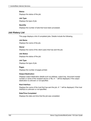 Page 1007 CentreWare Internet Services 
100 Xerox CopyCentre/WorkCentre 118 User Guide
Status
Displays the status of the job.
Job Type
Displays the type of job.
Quantity
Displays the number of sets that have been processed.
Job History List
This page displays a list of completed jobs. Details include the following.
Job Name
Displays the name of the job.
Owner
Displays the name of the client (user) that has sent the job.
Job Status
Displays the status of the job.
Job Type
Displays the type of job.
Pages
Displays...