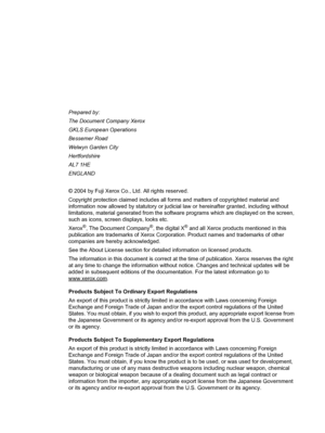 Page 2Prepared by:
The Document Company Xerox
GKLS European Operations
Bessemer Road
Welwyn Garden City
Hertfordshire
AL7 1HE
ENGLAND
© 2004 by Fuji Xerox Co., Ltd. All rights reserved.
Copyright protection claimed includes all forms and matters of copyrighted material and 
information now allowed by statutory or judicial law or hereinafter granted, including without 
limitations, material generated from the software programs which are displayed on the screen, 
such as icons, screen displays, looks etc.
Xerox...