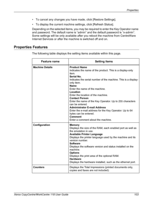 Page 103Properties 
Xerox CopyCentre/WorkCentre 118 User Guide 103
• To cancel any changes you have made, click [Restore Settings].
• To display the current machine settings, click [Refresh Status].
Depending on the selected items, you may be required to enter the Key Operator name 
and password. The default name is “admin” and the default password is “x-admin”. 
Some settings will be only available after you reboot the machine from CentreWare 
Internet Services or after the machine is switched off and on....