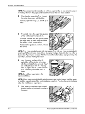 Page 1188 Paper and Other Media 
118 Xerox CopyCentre/WorkCentre 118 User Guide
NOTE: To avoid jams and misfeeds, do not load paper on top of any remaining paper 
in the tray. Remove the paper, and reload it on top of the new stock loaded.
2.When loading paper into Tray 1, push 
the metal plate down until it clicks.
To load paper into Tray 2, 3, and 4, go to 
step 3.
3.If required, move the paper tray guides 
further out to load the new stock.
To adjust the side and rear guides, pinch 
the guide lever on each...