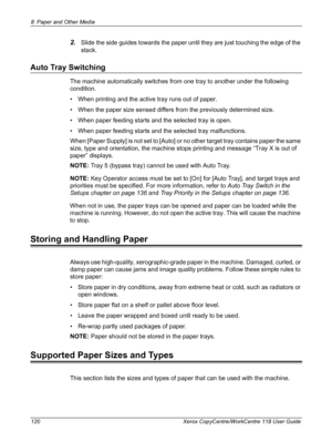 Page 1208 Paper and Other Media 
120 Xerox CopyCentre/WorkCentre 118 User Guide
2.Slide the side guides towards the paper until they are just touching the edge of the 
stack.
Auto Tray Switching
The machine automatically switches from one tray to another under the following 
condition.
• When printing and the active tray runs out of paper.
• When the paper size sensed differs from the previously determined size.
• When paper feeding starts and the selected tray is open.
• When paper feeding starts and the...