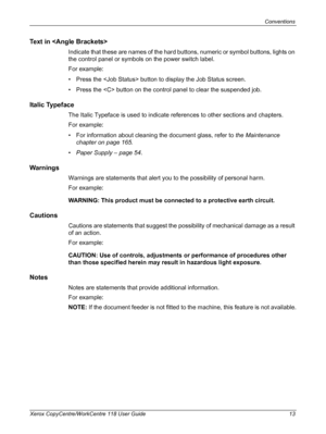 Page 13Conventions 
Xerox CopyCentre/WorkCentre 118 User Guide 13
Text in 
Indicate that these are names of the hard buttons, numeric or symbol buttons, lights on 
the control panel or symbols on the power switch label.
For example:
• Press the  button to display the Job Status screen.
• Press the  button on the control panel to clear the suspended job.
Italic Typeface
The Italic Typeface is used to indicate references to other sections and chapters.
For example:
• For information about cleaning the document...