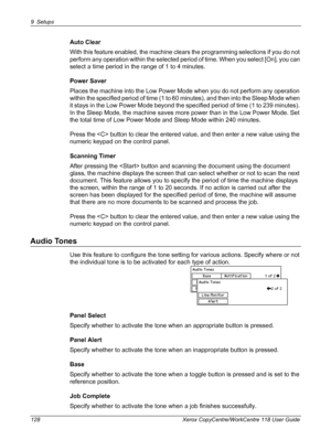 Page 1289 Setups 
128 Xerox CopyCentre/WorkCentre 118 User Guide
Auto Clear
With this feature enabled, the machine clears the programming selections if you do not 
perform any operation within the selected period of time. When you select [On], you can 
select a time period in the range of 1 to 4 minutes.
Power Saver
Places the machine into the Low Power Mode when you do not perform any operation 
within the specified period of time (1 to 60 minutes), and then into the Sleep Mode when 
it stays in the Low Power...