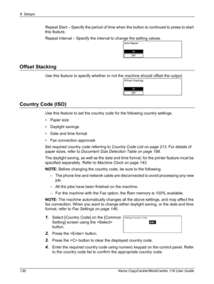 Page 1309 Setups 
130 Xerox CopyCentre/WorkCentre 118 User Guide
Repeat Start – Specify the period of time when the button is continued to press to start 
this feature.
Repeat Interval – Specify the interval to change the setting values.
Offset Stacking
Use this feature to specify whether or not the machine should offset the output.
Country Code (ISO)
Use this feature to set the country code for the following country settings.
• Paper size
• Daylight savings
• Date and time format
• Fax connection approvals
Set...