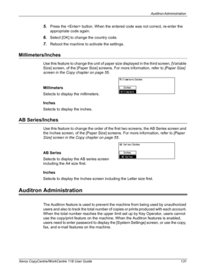 Page 131Auditron Administration 
Xerox CopyCentre/WorkCentre 118 User Guide 131
5.Press the  button. When the entered code was not correct, re-enter the 
appropriate code again. 
6.Select [OK] to change the country code.
7.Reboot the machine to activate the settings.
Millimeters/Inches
Use this feature to change the unit of paper size displayed in the third screen, [Variable 
Size] screen, of the [Paper Size] screens. For more information, refer to [Paper Size] 
screen in the Copy chapter on page 55....