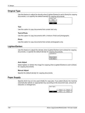 Page 1349 Setups 
134 Xerox CopyCentre/WorkCentre 118 User Guide
Original Type
Use this feature to adjust the density when [Lighten/Darken] is set to [Auto] for copying 
documents, or to specify the default density for copying documents.
Text
Use this option to copy documents that contain text only.
Text & Photo
Use this option to copy documents with a mixture of text and photographs.
Photo
Use this option to copy documents that contain photographs only.
Lighten/Darken
Use this feature to adjust the density when...