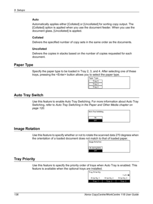 Page 1369 Setups 
136 Xerox CopyCentre/WorkCentre 118 User Guide
Auto
Automatically applies either [Collated] or [Uncollated] for sorting copy output. The 
[Collated] option is applied when you use the document feeder. When you use the 
document glass, [Uncollated] is applied.
Collated
Delivers the specified number of copy sets in the same order as the documents.
Uncollated
Delivers the copies in stacks based on the number of copies requested for each 
document.
Paper Type
Specify the paper type to be loaded in...