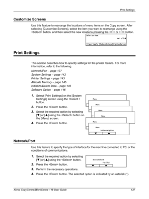 Page 137Print Settings 
Xerox CopyCentre/WorkCentre 118 User Guide 137
Customize Screens
Use this feature to rearrange the locations of menu items on the Copy screen. After 
selecting [Customize Screens], select the item you want to rearrange using the 
 button, and then select the new locations pressing the  or  button.
Print Settings
This section describes how to specify settings for the printer feature. For more 
information, refer to the following.
Network/Port – page 137
System Settings – page 142
Printer...